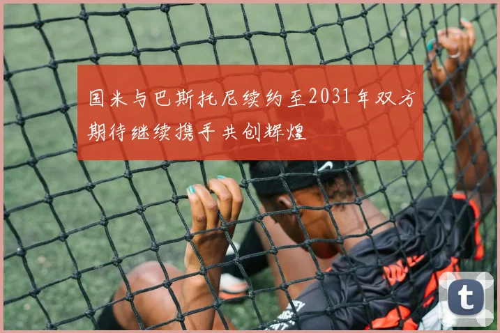 国米与巴斯托尼续约至2031年双方期待继续携手共创辉煌