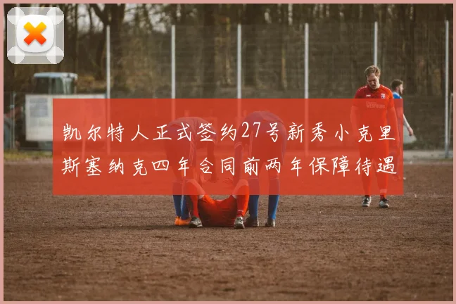 凯尔特人正式签约27号新秀小克里斯塞纳克四年合同前两年保障待遇明确