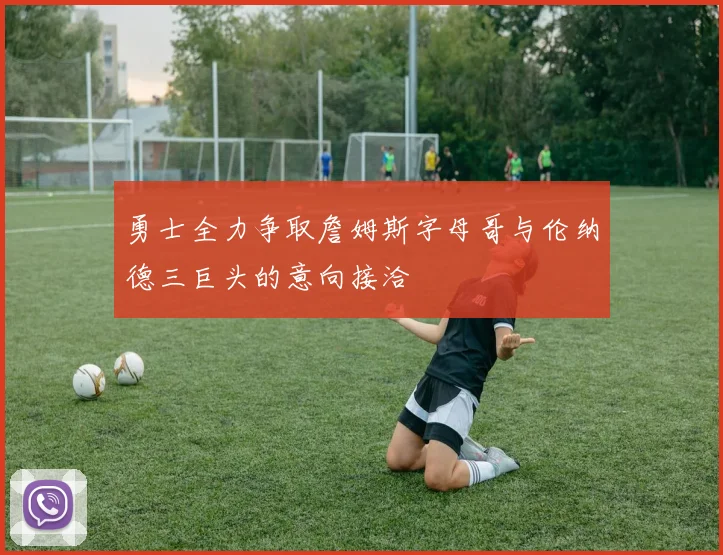 勇士全力争取詹姆斯字母哥与伦纳德三巨头的意向接洽