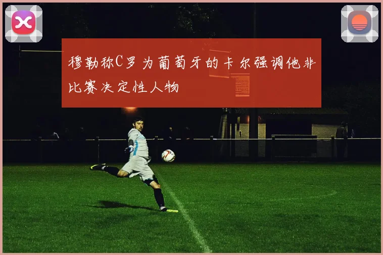 穆勒称C罗为葡萄牙的卡尔强调他非比赛决定性人物