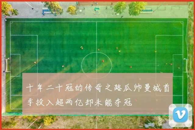 十年二十冠的传奇之路瓜帅曼城首季投入超两亿却未能夺冠