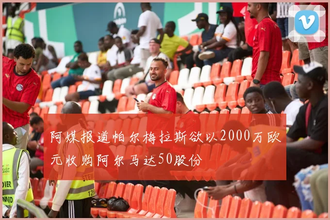 阿媒报道帕尔梅拉斯欲以2000万欧元收购阿尔马达50股份
