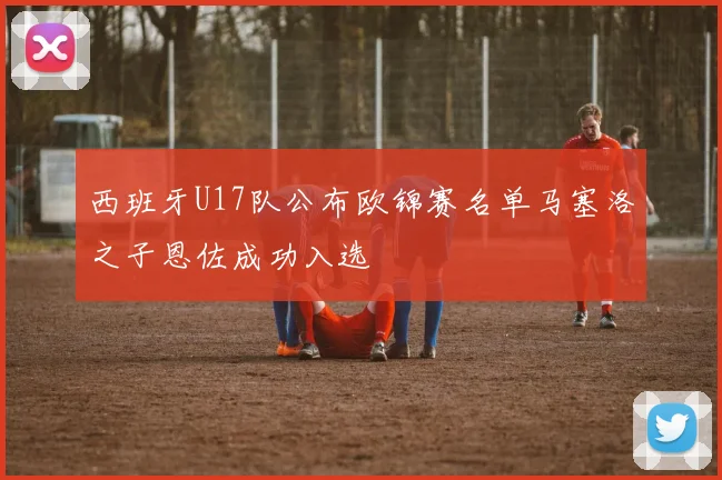 西班牙U17队公布欧锦赛名单马塞洛之子恩佐成功入选