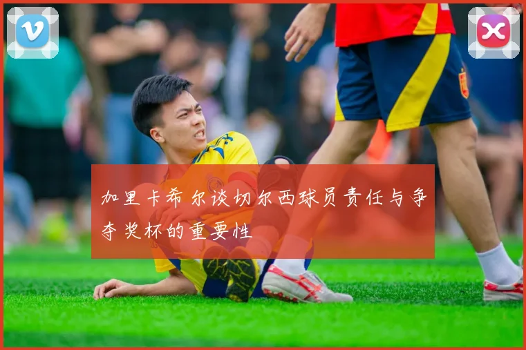 加里卡希尔谈切尔西球员责任与争夺奖杯的重要性