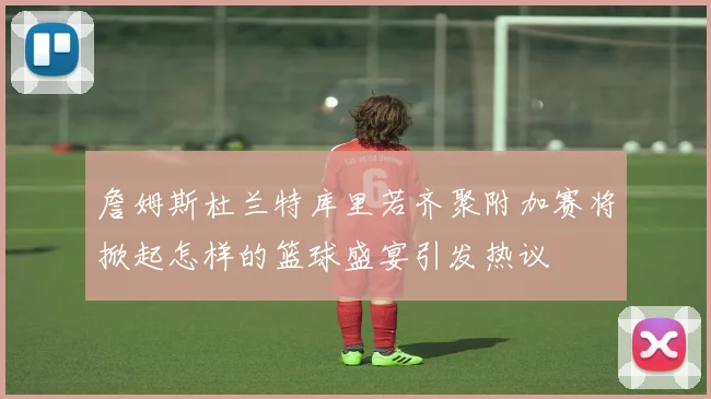 詹姆斯杜兰特库里若齐聚附加赛将掀起怎样的篮球盛宴引发热议