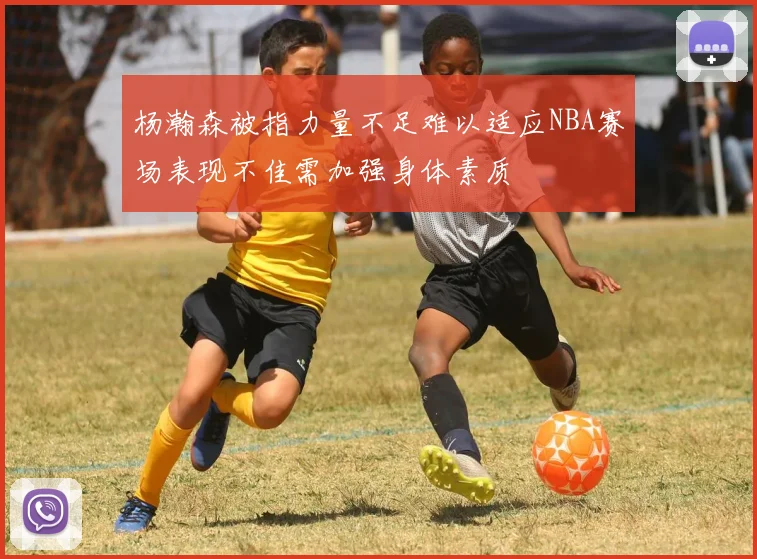 杨瀚森被指力量不足难以适应NBA赛场表现不佳需加强身体素质
