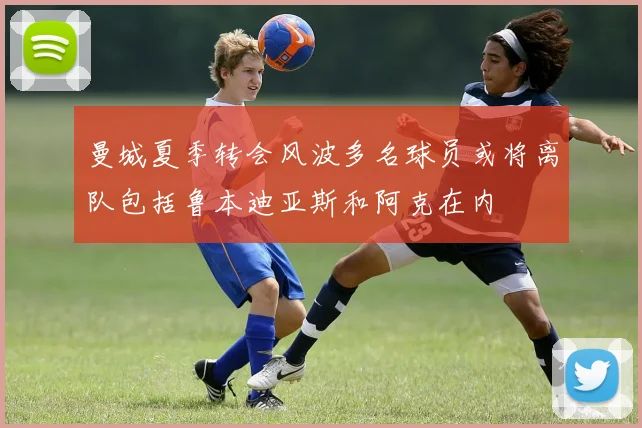 曼城夏季转会风波多名球员或将离队包括鲁本迪亚斯和阿克在内