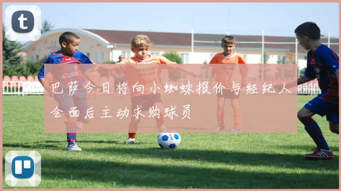 巴萨今日将向小蜘蛛报价与经纪人会面后主动求购球员