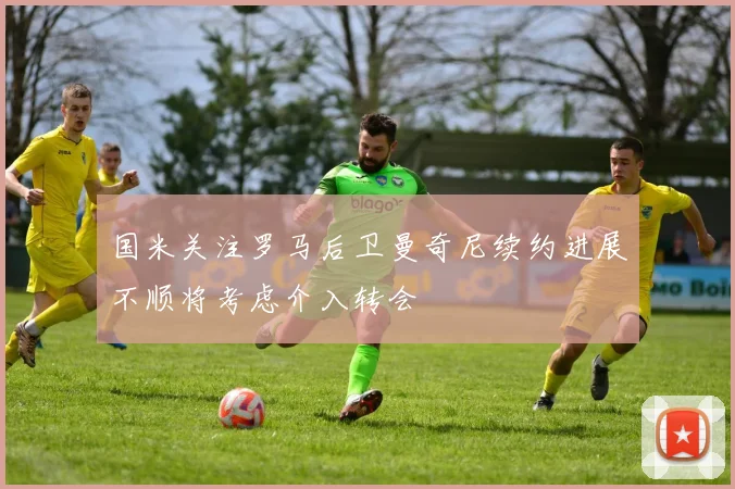 国米关注罗马后卫曼奇尼续约进展不顺将考虑介入转会