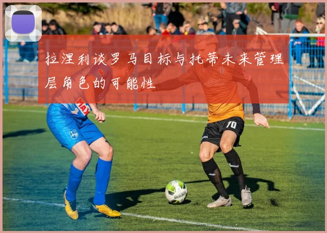 拉涅利谈罗马目标与托蒂未来管理层角色的可能性