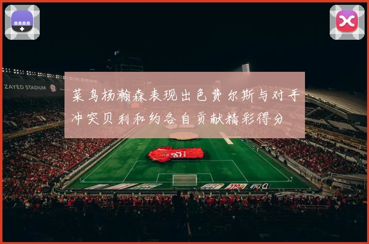 菜鸟杨瀚森表现出色费尔斯与对手冲突贝利和约各自贡献精彩得分