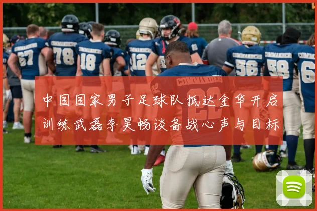 中国国家男子足球队抵达金华开启训练武磊李昊畅谈备战心声与目标