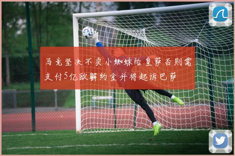马竞坚决不卖小蜘蛛给皇萨否则需支付5亿欧解约金并将起诉巴萨