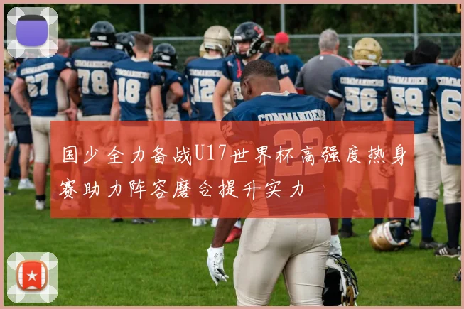 国少全力备战U17世界杯高强度热身赛助力阵容磨合提升实力