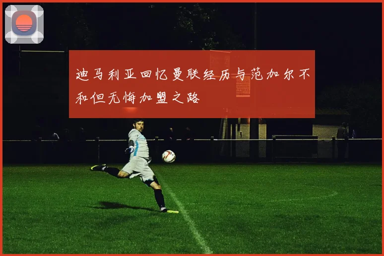 迪马利亚回忆曼联经历与范加尔不和但无悔加盟之路