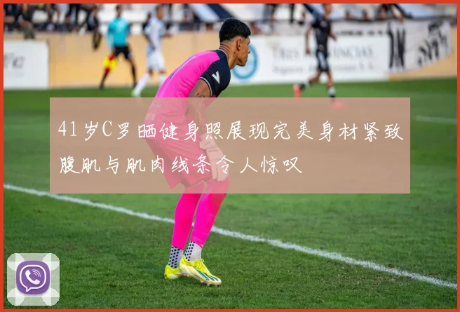 41岁C罗晒健身照展现完美身材紧致腹肌与肌肉线条令人惊叹