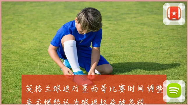 英格兰球迷对墨西哥比赛时间调整表示愤怒认为球迷权益被忽视