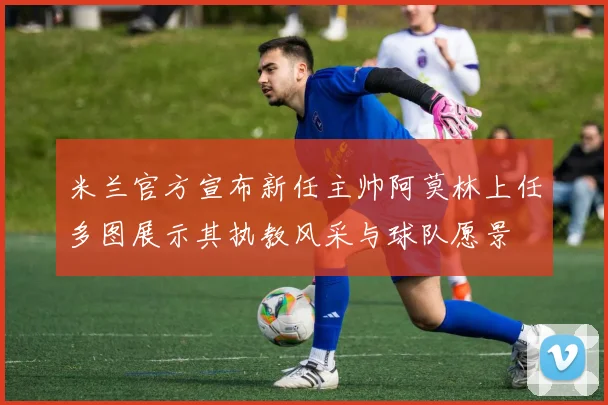 米兰官方宣布新任主帅阿莫林上任多图展示其执教风采与球队愿景