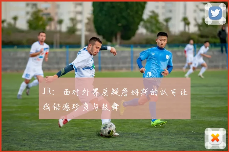 JR：面对外界质疑詹姆斯的认可让我倍感珍贵与鼓舞