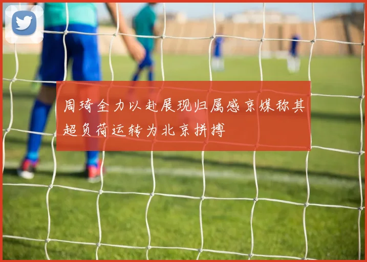 周琦全力以赴展现归属感京媒称其超负荷运转为北京拼搏