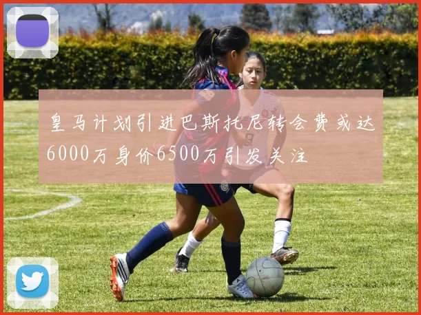 皇马计划引进巴斯托尼转会费或达6000万身价6500万引发关注