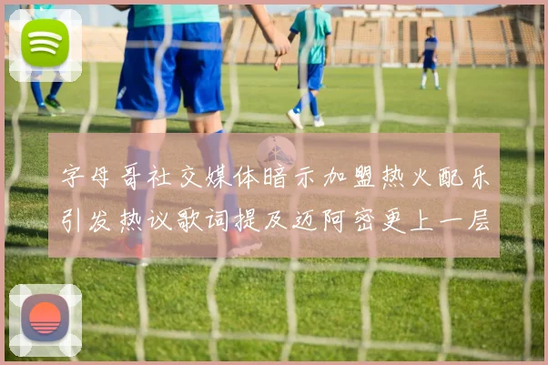 字母哥社交媒体暗示加盟热火配乐引发热议歌词提及迈阿密更上一层楼