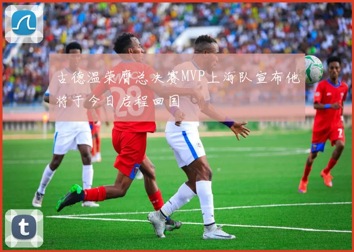 古德温荣膺总决赛MVP上海队宣布他将于今日启程回国
