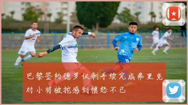 巴黎签约德罗仅剩手续完成弗里克对小将被挖感到愤怒不已