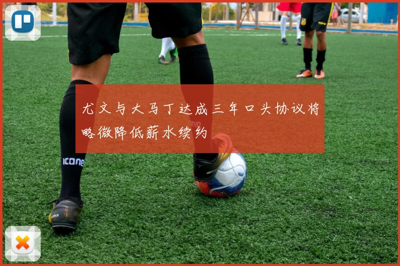 尤文与大马丁达成三年口头协议将略微降低薪水续约