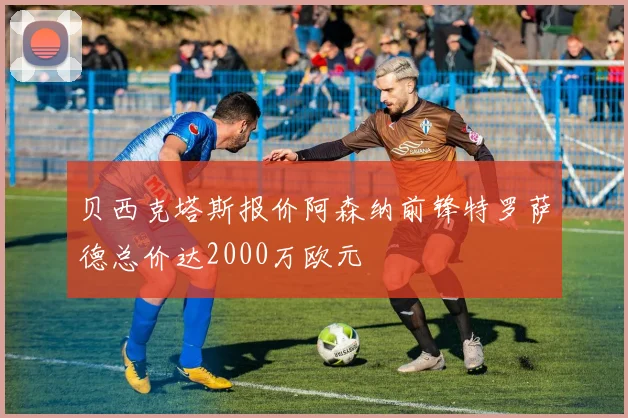 贝西克塔斯报价阿森纳前锋特罗萨德总价达2000万欧元
