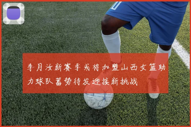 李月汝新赛季或将加盟山西女篮助力球队蓄势待发迎接新挑战
