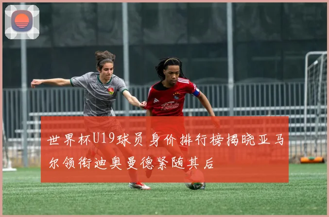 世界杯U19球员身价排行榜揭晓亚马尔领衔迪奥曼德紧随其后